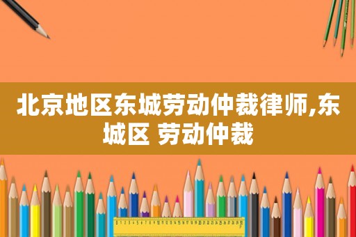 北京地區(qū)東城勞動仲裁律師,東城區(qū) 勞動仲裁