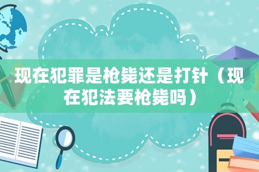 現(xiàn)在犯罪是槍斃還是打針（現(xiàn)在犯法要槍斃嗎）