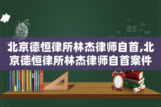 北京德恒律所林杰律師自首,北京德恒律所林杰律師自首案件