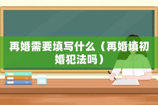 再婚需要填寫什么（再婚填初婚犯法嗎）