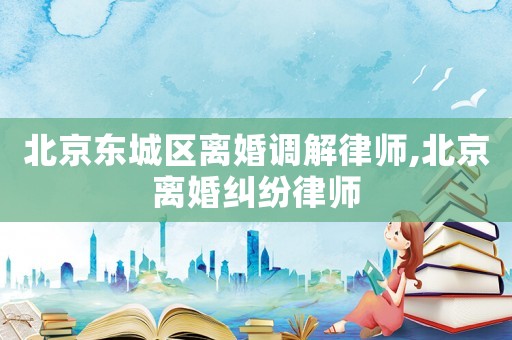 北京東城區(qū)離婚調(diào)解律師,北京離婚糾紛律師