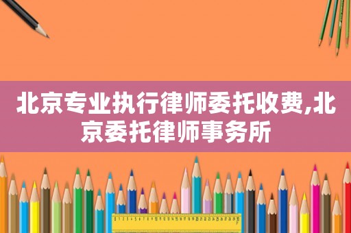 北京專業(yè)執(zhí)行律師委托收費,北京委托律師事務所