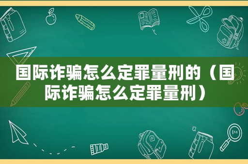 國(guó)際詐騙怎么定罪量刑的（國(guó)際詐騙怎么定罪量刑）