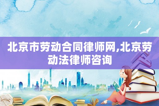 北京市勞動(dòng)合同律師網(wǎng),北京勞動(dòng)法律師咨詢