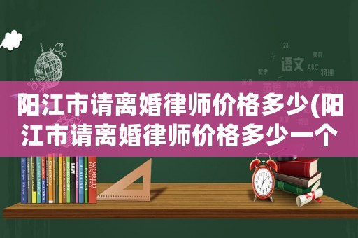 陽江市請離婚律師價(jià)格多少(陽江市請離婚律師價(jià)格多少一個(gè)月)