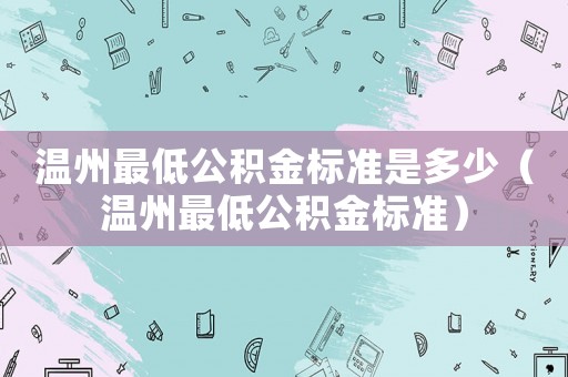 溫州最低公積金標(biāo)準(zhǔn)是多少（溫州最低公積金標(biāo)準(zhǔn)）