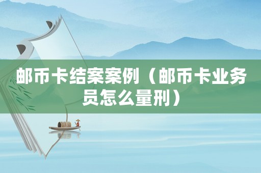 郵幣卡結(jié)案案例（郵幣卡業(yè)務(wù)員怎么量刑）