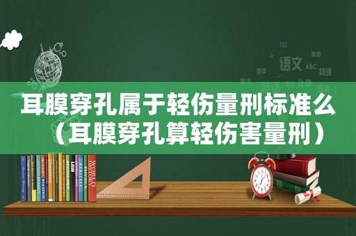 耳膜穿孔屬于輕傷量刑標準么（耳膜穿孔算輕傷害量刑）