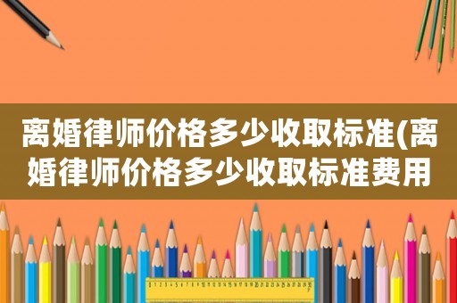 離婚律師價(jià)格多少收取標(biāo)準(zhǔn)(離婚律師價(jià)格多少收取標(biāo)準(zhǔn)費(fèi)用)