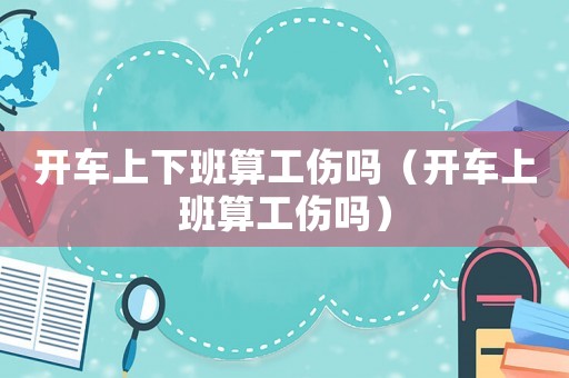 開車上下班算工傷嗎（開車上班算工傷嗎）