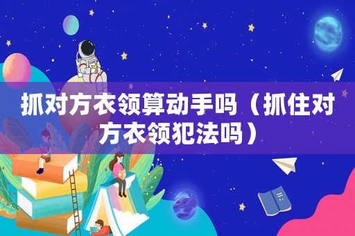 抓對方衣領(lǐng)算動手嗎（抓住對方衣領(lǐng)犯法嗎）