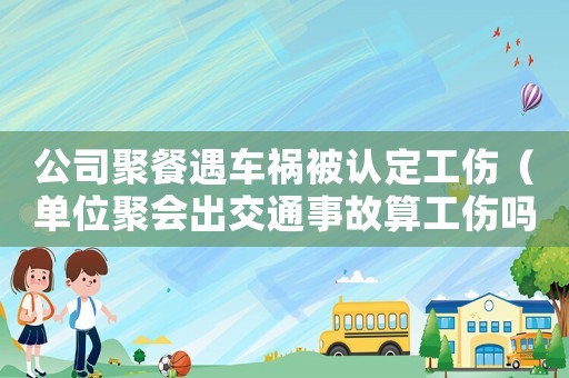 公司聚餐遇車禍被認(rèn)定工傷（單位聚會(huì)出交通事故算工傷嗎）