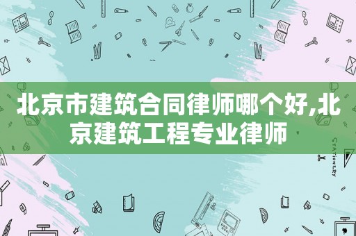 北京市建筑合同律師哪個(gè)好,北京建筑工程專(zhuān)業(yè)律師