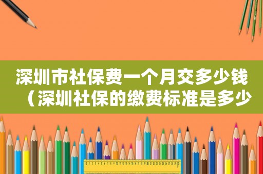 深圳市社保費(fèi)一個(gè)月交多少錢(qián)（深圳社保的繳費(fèi)標(biāo)準(zhǔn)是多少錢(qián)一個(gè)月多少錢(qián)）
