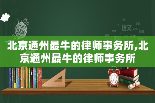 北京通州最牛的律師事務(wù)所,北京通州最牛的律師事務(wù)所