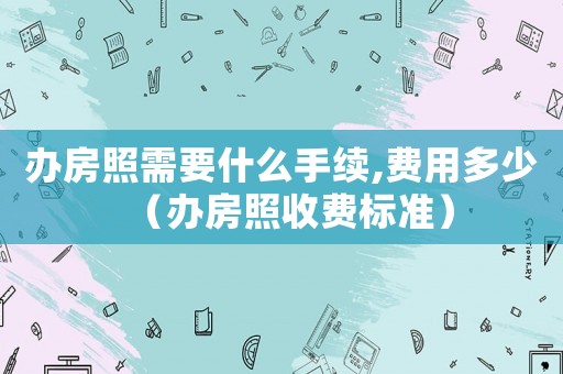 辦房照需要什么手續(xù),費(fèi)用多少（辦房照收費(fèi)標(biāo)準(zhǔn)）