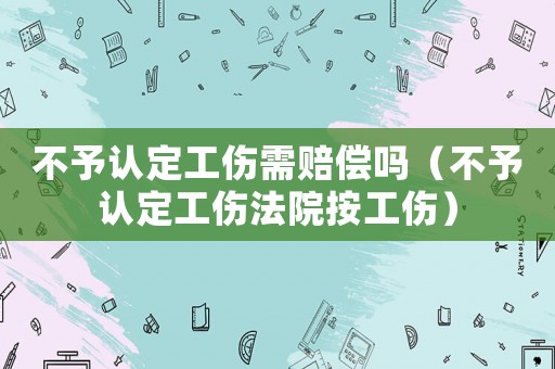 不予認(rèn)定工傷需賠償嗎（不予認(rèn)定工傷法院按工傷）