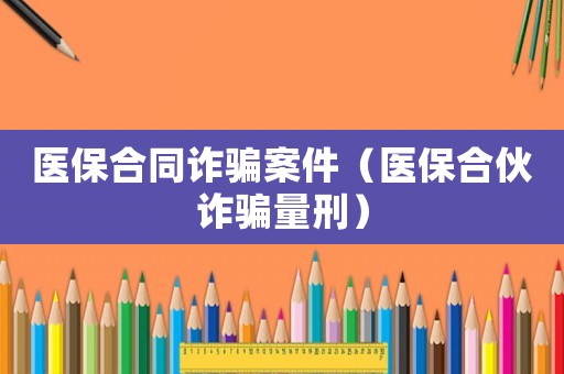 醫(yī)保合同詐騙案件（醫(yī)保合伙詐騙量刑）