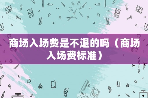 商場(chǎng)入場(chǎng)費(fèi)是不退的嗎（商場(chǎng)入場(chǎng)費(fèi)標(biāo)準(zhǔn)）