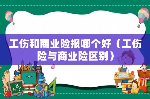 工傷和商業(yè)險(xiǎn)報(bào)哪個(gè)好（工傷險(xiǎn)與商業(yè)險(xiǎn)區(qū)別）