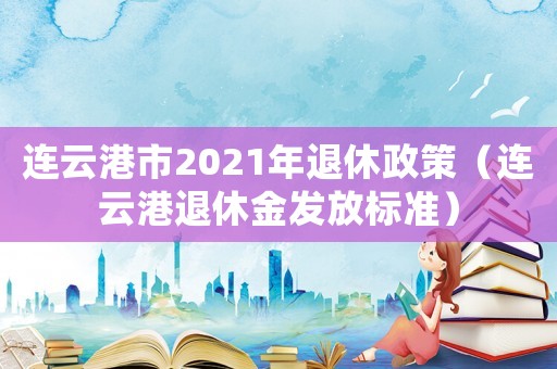 連云港市2021年退休政策（連云港退休金發(fā)放標準）