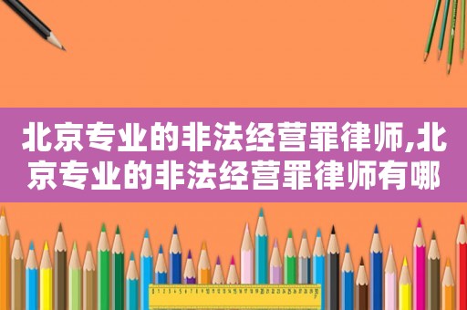 北京專業(yè)的非法經(jīng)營罪律師,北京專業(yè)的非法經(jīng)營罪律師有哪些