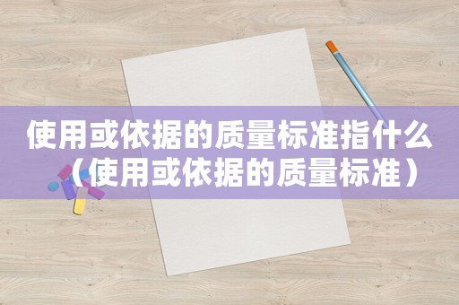 使用或依據(jù)的質(zhì)量標(biāo)準(zhǔn)指什么（使用或依據(jù)的質(zhì)量標(biāo)準(zhǔn)）