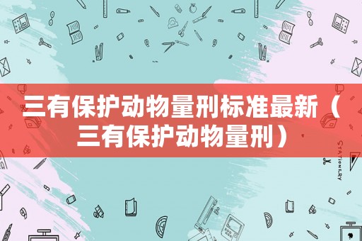 三有保護(hù)動(dòng)物量刑標(biāo)準(zhǔn)最新（三有保護(hù)動(dòng)物量刑）
