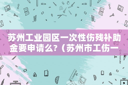 蘇州工業(yè)園區(qū)一次性傷殘補助金要申請么?（蘇州市工傷一次性就業(yè)補助）