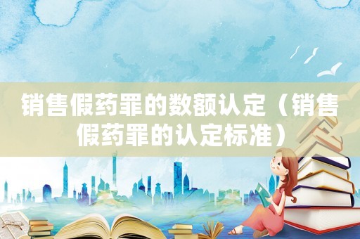 銷售假藥罪的數(shù)額認(rèn)定（銷售假藥罪的認(rèn)定標(biāo)準(zhǔn)）