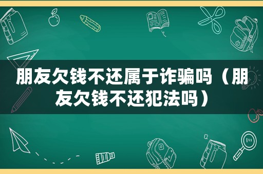 朋友欠錢不還屬于詐騙嗎（朋友欠錢不還犯法嗎）