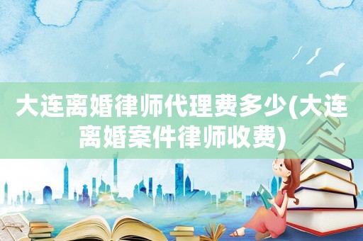 大連離婚律師代理費(fèi)多少(大連離婚案件律師收費(fèi))