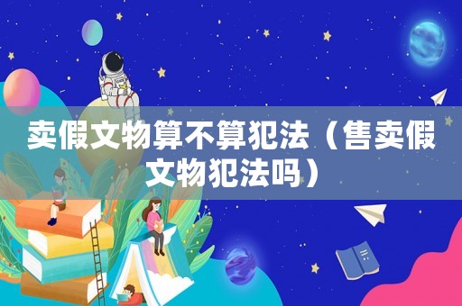 賣假文物算不算犯法（售賣假文物犯法嗎）