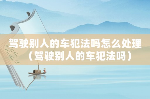 駕駛別人的車犯法嗎怎么處理（駕駛別人的車犯法嗎）
