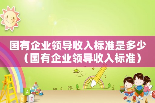 國有企業(yè)領(lǐng)導(dǎo)收入標(biāo)準(zhǔn)是多少（國有企業(yè)領(lǐng)導(dǎo)收入標(biāo)準(zhǔn)）