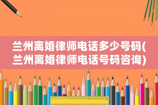 蘭州離婚律師電話多少號(hào)碼(蘭州離婚律師電話號(hào)碼咨詢)