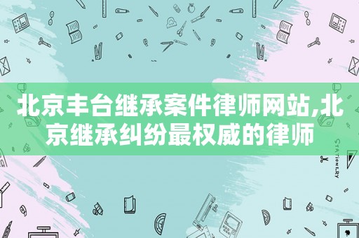 北京豐臺(tái)繼承案件律師網(wǎng)站,北京繼承糾紛最權(quán)威的律師