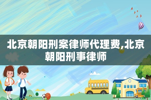 北京朝陽刑案律師代理費,北京朝陽刑事律師