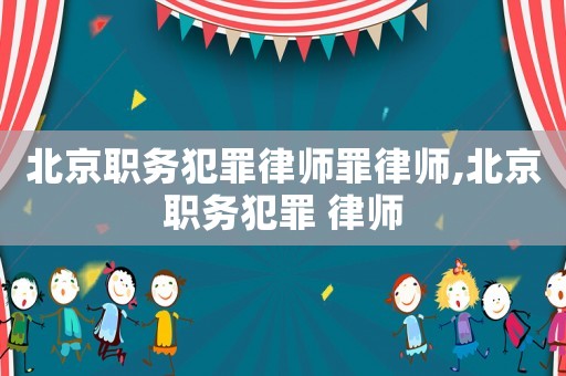 北京職務(wù)犯罪律師罪律師,北京職務(wù)犯罪 律師