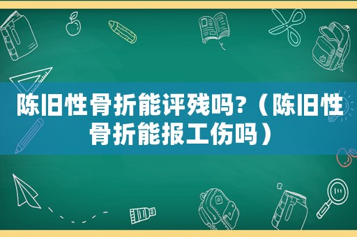 陳舊性骨折能評(píng)殘嗎?（陳舊性骨折能報(bào)工傷嗎）