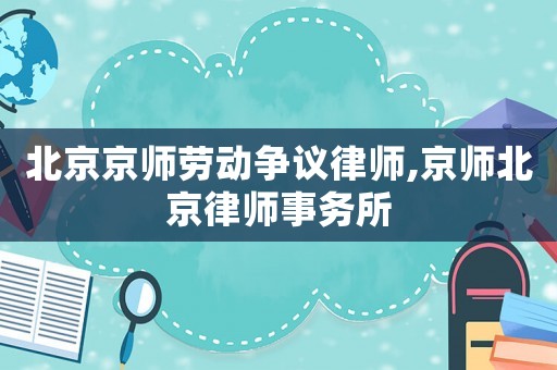 北京京師勞動(dòng)爭議律師,京師北京律師事務(wù)所