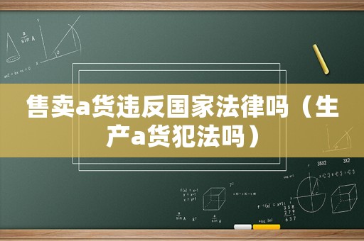售賣a貨違反國家法律嗎（生產(chǎn)a貨犯法嗎）