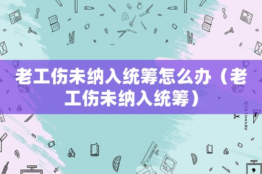 老工傷未納入統(tǒng)籌怎么辦（老工傷未納入統(tǒng)籌）