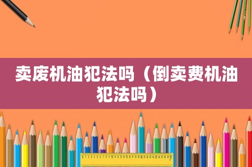 賣(mài)廢機(jī)油犯法嗎（倒賣(mài)費(fèi)機(jī)油犯法嗎）