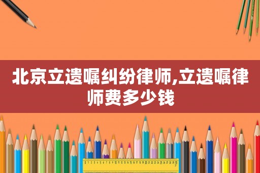 北京立遺囑糾紛律師,立遺囑律師費(fèi)多少錢