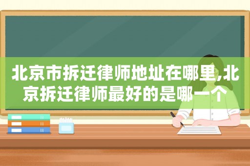 北京市拆遷律師地址在哪里,北京拆遷律師最好的是哪一個
