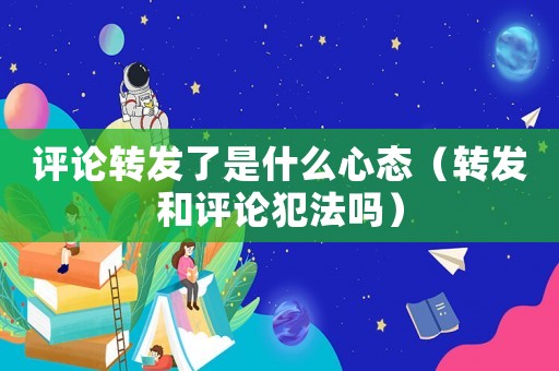 評(píng)論轉(zhuǎn)發(fā)了是什么心態(tài)（轉(zhuǎn)發(fā)和評(píng)論犯法嗎）