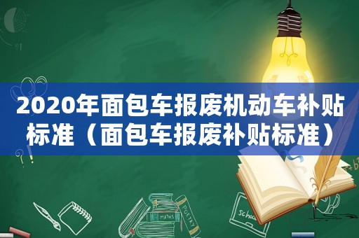 2020年面包車報(bào)廢機(jī)動(dòng)車補(bǔ)貼標(biāo)準(zhǔn)（面包車報(bào)廢補(bǔ)貼標(biāo)準(zhǔn)）
