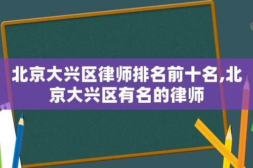 北京大興區(qū)律師排名前十名,北京大興區(qū)有名的律師