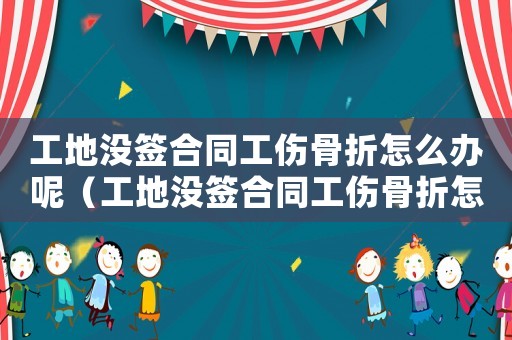 工地沒(méi)簽合同工傷骨折怎么辦呢（工地沒(méi)簽合同工傷骨折怎么辦）